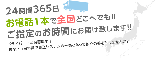 24時間365日お電話1本で全国どこへでも！！ご指定のお時間にお届け致します！！ドライバーも随時募集中！！あなたも日本貨物輸送システムの一貫となって独立の夢をかなえませんか？